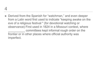 4
➤ Derived from the Spanish for “watchman,” and even deeper
from a Latin word first used to indicate “keeping awake on the
eve of a religious festival " (for devotional watching or
observance) First used in 1824 in a Missouri context, where
__________ committees kept informal rough order on the
frontier or in other places where official authority was
imperfect.
 
