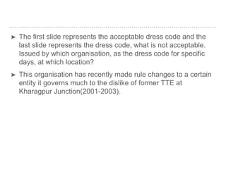 ➤ The first slide represents the acceptable dress code and the
last slide represents the dress code, what is not acceptable.
Issued by which organisation, as the dress code for specific
days, at which location?
➤ This organisation has recently made rule changes to a certain
entity it governs much to the dislike of former TTE at
Kharagpur Junction(2001-2003).
 
