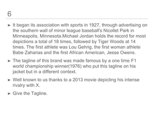 6
➤ It began its association with sports in 1927, through advertising on
the southern wall of minor league baseball's Nicollet Park in
Minneapolis, Minnesota.Michael Jordan holds the record for most
depictions a total of 18 times, followed by Tiger Woods at 14
times. The first athlete was Lou Gehrig, the first woman athlete
Babe Zaharias and the first African American, Jesse Owens.
➤ The tagline of this brand was made famous by a one time F1
world championship winner(1976) who put this tagline on his
jacket but in a different context.
➤ Well known to us thanks to a 2013 movie depicting his intense
rivalry with X.
➤ Give the Tagline.
 