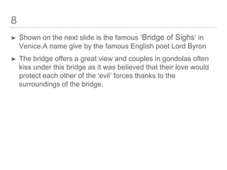 8
➤ Shown on the next slide is the famous ‘Bridge of Sighs’ in
Venice.A name give by the famous English poet Lord Byron
➤ The bridge offers a great view and couples in gondolas often
kiss under this bridge as it was believed that their love would
protect each other of the ‘evil’ forces thanks to the
surroundings of the bridge.
 
