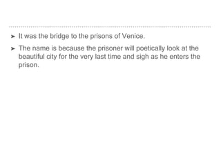 ➤ It was the bridge to the prisons of Venice.
➤ The name is because the prisoner will poetically look at the
beautiful city for the very last time and sigh as he enters the
prison.
 