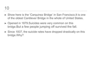 10
➤ Show here is the ‘Carquinez Bridge’ in San Francisco.It is one
of the oldest Cantilever Bridge in the whole of United States.
➤ Opened in 1879.Suicides were very common on this
bridge.But a few people jumping off survived the fall.
➤ Since 1937, the suicide rates have dropped drastically on this
bridge.Why?
 
