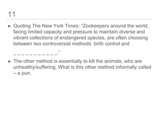 11
➤ Quoting The New York Times: “Zookeepers around the world,
facing limited capacity and pressure to maintain diverse and
vibrant collections of endangered species, are often choosing
between two controversial methods: birth control and
_ _ _ _ _ _ _ _ _ _ _.”
➤ The other method is essentially to kill the animals, who are
unhealthy/suffering. What is this other method informally called
– a pun.
 