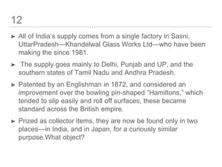 12
➤ All of India’s supply comes from a single factory in Sasni,
UttarPradesh—Khandelwal Glass Works Ltd—who have been
making the since 1981.
➤ The supply goes mainly to Delhi, Punjab and UP, and the
southern states of Tamil Nadu and Andhra Pradesh.
➤ Patented by an Englishman in 1872, and considered an
improvement over the bowling pin-shaped “Hamiltons,” which
tended to slip easily and roll off surfaces, these became
standard across the British empire.
➤ Prized as collector items, they are now be found only in two
places—in India, and in Japan, for a curiously similar
purpose.What object?
 