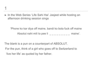 1
➤ In the Web Series ‘Life Sahi Hai’ Jasjeet while hosting an
afternoon drinking session sings
‘Phone ko kar diya off maine, bandi ko bola fuck off maine
Absolut nahi mili to pee li _ _ _ _ _ _ _ _ _ maine’.
The blank is a pun on a counterpart of ABSOLUT.
For the pun, think of a girl who goes off to Switzerland to
‘live her life’ as quoted by her father.
 