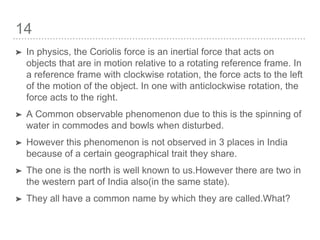 14
➤ In physics, the Coriolis force is an inertial force that acts on
objects that are in motion relative to a rotating reference frame. In
a reference frame with clockwise rotation, the force acts to the left
of the motion of the object. In one with anticlockwise rotation, the
force acts to the right.
➤ A Common observable phenomenon due to this is the spinning of
water in commodes and bowls when disturbed.
➤ However this phenomenon is not observed in 3 places in India
because of a certain geographical trait they share.
➤ The one is the north is well known to us.However there are two in
the western part of India also(in the same state).
➤ They all have a common name by which they are called.What?
 