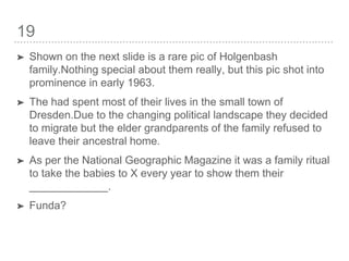 19
➤ Shown on the next slide is a rare pic of Holgenbash
family.Nothing special about them really, but this pic shot into
prominence in early 1963.
➤ The had spent most of their lives in the small town of
Dresden.Due to the changing political landscape they decided
to migrate but the elder grandparents of the family refused to
leave their ancestral home.
➤ As per the National Geographic Magazine it was a family ritual
to take the babies to X every year to show them their
_____________.
➤ Funda?
 
