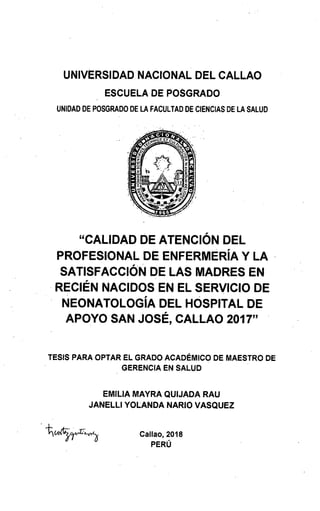 UNIVERSIDAD NACIONAL DEL CALLAO
ESCUELA DE POSGRADO
UNIDAD DE POSGRADO DE LA FACULTAD DE CIENCIAS DE LA SALUD
"CALIDAD DE ATENCIÓN DEL
PROFESIONAL DE ENFERMERÍA Y LA
SATISFACCIÓN DE LAS MADRES EN
RECIÉN NACIDOS EN EL SERVICIO DE
NEONATOLOGÍA DEL HOSPITAL DE
APOYO SAN JOSÉ, CALLAO 2017"
TESIS PARA OPTAR EL GRADO ACADÉMICO DE MAESTRO DE
GERENCIA EN SALUD
EMILIA MAYRA QUIJADA RAU
JANELLI YOLANDA NARIO VASQUEZ
tujrz Callao, 2018
PERÚ
 