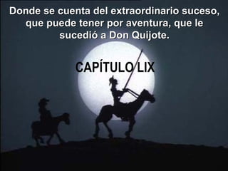 CAPÍTULO LIX Donde se cuenta del extraordinario suceso, que puede tener por aventura, que le sucedió a Don Quijote. 