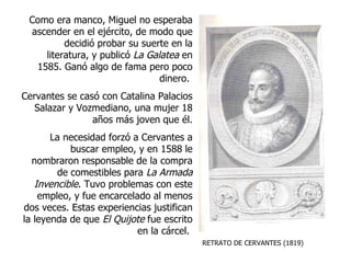 RETRATO DE CERVANTES (1819) Como era manco, Miguel no esperaba ascender en el ejército, de modo que decidió probar su suerte en la literatura, y publicó  La Galatea  en 1585. Ganó algo de fama pero poco dinero.  Cervantes se casó con Catalina Palacios Salazar y Vozmediano, una mujer 18 años más joven que él. La necesidad forzó a Cervantes a buscar empleo, y en 1588 le nombraron responsable de la compra de comestibles para  La Armada Invencible . Tuvo problemas con este empleo, y fue encarcelado al menos dos veces. Estas experiencias justifican la leyenda de que  El   Quijote  fue escrito en la cárcel.  