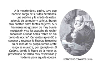 RETRATO DE CERVANTES (1859) A la muerte de su padre, tuvo que hacerse cargo de sus dos hermanas, una sobrina y la criada de estas, además de su mujer y su hija. Era un solo hombre entre tantas mujeres. Sus hermanas no gozaron de muy buena reputación y se les acusaba de recibir caballeros a todas horas “tanto de día como de noche”. Cervantes aprendió a conocer y respetar la libertad femenina en el seno de su propia familia (este rasgo se muestra, por ejemplo en  El Quijote , donde la figura de la mujer es presentada de forma muy respetuosa y moderna para aquella época). 