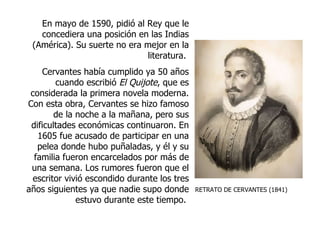 RETRATO DE CERVANTES (1841) En mayo de 1590, pidió al Rey que le concediera una posición en las Indias (América). Su suerte no era mejor en la literatura.  Cervantes había cumplido ya 50 años cuando escribió  El Quijote , que es considerada la primera novela moderna. Con esta obra, Cervantes se hizo famoso de la noche a la mañana, pero sus dificultades económicas continuaron. En 1605 fue acusado de participar en una pelea donde hubo puñaladas, y él y su familia fueron encarcelados por más de una semana. Los rumores fueron que el escritor vivió escondido durante los tres años siguientes ya que nadie supo donde estuvo durante este tiempo.  