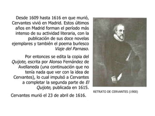 RETRATO DE CERVANTES (1900) Desde 1609 hasta 1616 en que murió, Cervantes vivió en Madrid. Estos últimos años en Madrid forman el período más intenso de su actividad literaria, con la publicación de sus doce novelas ejemplares y también el poema burlesco  Viaje del Parnaso . Por entonces se edita la copia del  Quijote,  escrita por Alonso Fernández de Avellaneda (una continuación que no tenía nada que ver con la idea de Cervantes), lo cual impulsó a Cervantes a completar la segunda parte de  El   Quijote , publicada en 1615. Cervantes murió el 23 de abril de 1616.   