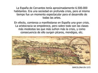 BARCELONA EN 1572 La España de Cervantes tenía aproximadamente 6.500.000 habitantes. Era una sociedad en profunda crisis, pero al mismo tiempo fue un momento espectacular para el desarrollo de todas las artes. En efecto, comienza a manifestarse en España una gran crisis. La aristocracia se empobrece, pero sobre todo son las clases más modestas las que más sufren más la crisis, y como consecuencia de ello surgen pícaros, mendigos, etc. 