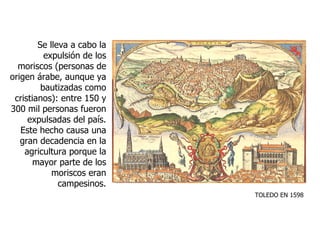 Se lleva a cabo la expulsión de los moriscos (personas de origen árabe, aunque ya bautizadas como cristianos): entre 150 y 300 mil personas fueron expulsadas del país. Este hecho causa una gran decadencia en la agricultura porque la mayor parte de los moriscos eran campesinos. TOLEDO EN 1598 
