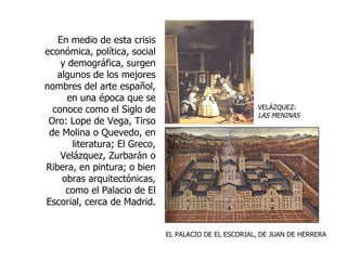 VELÁZQUEZ:  LAS MENINAS En medio de esta crisis económica, política, social y demográfica, surgen algunos de los mejores nombres del arte español, en una época que se conoce como el Siglo de Oro: Lope de Vega, Tirso de Molina o Quevedo, en literatura; El Greco, Velázquez, Zurbarán o Ribera, en pintura; o bien obras arquitectónicas, como el Palacio de El Escorial, cerca de Madrid. EL PALACIO DE EL ESCORIAL, DE JUAN DE HERRERA 