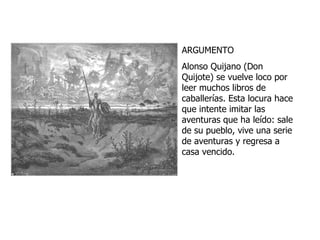 ARGUMENTO Alonso Quijano (Don Quijote) se vuelve loco por leer muchos libros de caballerías. Esta locura hace que intente imitar las aventuras que ha leído: sale de su pueblo, vive una serie de aventuras y regresa a casa vencido. 
