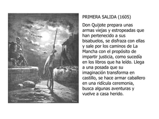 PRIMERA SALIDA (1605) Don Quijote prepara unas armas viejas y estropeadas que han pertenecido a sus bisabuelos, se disfraza con ellas y sale por los caminos de La Mancha con el propósito de impartir justicia, como sucedía en los libros que ha leído. Llega a una posada que su imaginación transforma en castillo, se hace armar caballero en una ridícula ceremonia, busca algunas aventuras y vuelve a casa herido. 