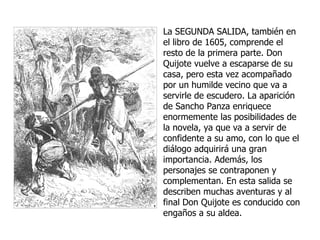 La  SEGUNDA SALIDA , también en el libro de 1605, comprende el resto de la primera parte. Don Quijote vuelve a escaparse de su casa, pero esta vez acompañado por un humilde vecino que va a servirle de escudero. La aparición de Sancho Panza enriquece enormemente las posibilidades de la novela, ya que va a servir de confidente a su amo, con lo que el diálogo adquirirá una gran importancia. Además, los personajes se contraponen y complementan. En esta salida se describen muchas aventuras y al final Don Quijote es conducido con engaños a su aldea. 
