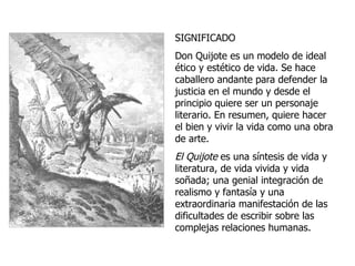 SIGNIFICADO Don Quijote es un modelo de ideal ético y estético de vida. Se hace caballero andante para defender la justicia en el mundo y desde el principio quiere ser un personaje literario. En resumen, quiere hacer el bien y vivir la vida como una obra de arte. El Quijote  es una síntesis de vida y literatura, de vida vivida y vida soñada; una genial integración de realismo y fantasía y una extraordinaria manifestación de las dificultades de escribir sobre las complejas relaciones humanas. 