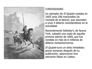 CURIOSIDADES Un ejemplar de  El Quijote  costaba en 1605 unos 290 maravedíes (la moneda de la época), que equivalen a unos 4 dólares neozelandeses en la actualidad.  Recientemente  Sotheby’s , de Nueva York, subastó una copia de aquella primera edición de 1605, que fue vendida en  más de 6 millones de dólares  norteamericanos. El Quijote  tuvo un éxito inmediato: pocas semanas después de su publicación, aparecieron tres ediciones falsas en Lisboa. 