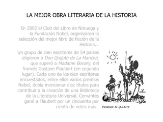 En 2002 el Club del Libro de Noruega y la Fundación Nobel, organizaron la selección del mejor libro de ficción de la Historia... Un grupo de cien escritores de 54 países eligieron a  Don Quijote de La Mancha , que superó a  Madame Bovary , del francés Gustave Flaubert (en segundo lugar). Cada uno de los cien escritores encuestados, entre ellos varios premios Nobel, debía mencionar diez títulos para contribuir a la creación de una Biblioteca de la Literatura Universal.  Cervantes ganó a Flaubert por un cincuenta por ciento de votos más.   LA MEJOR OBRA LITERARIA DE LA HISTORIA PICASSO:  EL QUIJOTE 