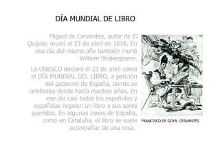 Miguel de Cervantes, autor de   El Quijote , murió el 23 de abril de 1616. En ese día del mismo año también murió William Shakespeare. La UNESCO declaró el 23 de abril como el DÍA MUNDIAL DEL LIBRO, a petición del gobierno de España, donde se celebraba desde hacía muchos años. En ese día casi todos los españoles y españolas regalan un libro a sus seres queridos. En algunas zonas de España, como en Cataluña, el libro se suele acompañar de una rosa.   DÍA MUNDIAL DE LIBRO FRANCISCO DE GOYA: CERVANTES 