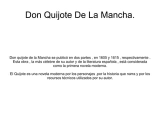 Don Quijote De La Mancha. Don quijote de la Mancha se publicó en dos partes , en 1605 y 1615 , respectivamente . Esta obra , la más célebre de su autor y de la literatura española , está considerada como la primera novela moderna. El Quijote es una novela moderna por los personajes ,por la historia que narra y por los recursos técnicos utilizados por su autor. 