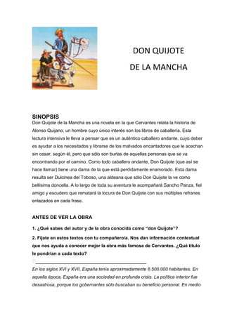 DON QUIJOTE
                                                 DE LA MANCHA




SINOPSIS
Don Quijote de la Mancha es una novela en la que Cervantes relata la historia de
Alonso Quijano, un hombre cuyo único interés son los libros de caballería. Esta
lectura intensiva le lleva a pensar que es un auténtico caballero andante, cuyo deber
es ayudar a los necesitados y librarse de los malvados encantadores que le acechan
sin cesar, según él, pero que sólo son burlas de aquellas personas que se va
encontrando por el camino. Como todo caballero andante, Don Quijote (que así se
hace llamar) tiene una dama de la que está perdidamente enamorado. Esta dama
resulta ser Dulcinea del Toboso, una aldeana que sólo Don Quijote la ve como
bellísima doncella. A lo largo de toda su aventura le acompañará Sancho Panza, fiel
amigo y escudero que rematará la locura de Don Quijote con sus múltiples refranes
enlazados en cada frase.


ANTES DE VER LA OBRA

1. ¿Qué sabes del autor y de la obra conocida como “don Quijote”?

2. Fíjate en estos textos con tu compañero/a. Nos dan información contextual
que nos ayuda a conocer mejor la obra más famosa de Cervantes. ¿Qué título
le pondrían a cada texto?
�____________________________________________
En los siglos XVI y XVII, España tenía aproximadamente 6.500.000 habitantes. En
aquella época, España era una sociedad en profunda crisis. La política interior fue
desastrosa, porque los gobernantes sólo buscaban su beneficio personal. En medio
 