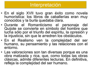 • En el siglo XVII tuvo gran éxito como novela
humorística: los libros de caballerías eran muy
conocidos y la burla quedaba clara.
• Durante el Romanticismo el personaje del
Quijote se convierte en símbolo del hombre que
lucha sólo por el triunfo del espíritu, la opresión y
la injusticia, sin que le arredren los obstáculos.
• En el Realismo ven la complejidad del ser
humano, su pensamiento y las relaciones con el
entorno.
• Las valoraciones son tan diversas porque es una
obra matizada y rica, que, como todas las obras
clásicas, admite diferentes lecturas. En definitiva,
refleja la complejidad del ser humano.
Interpretación
 