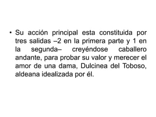 • Su acción principal esta constituida por
tres salidas –2 en la primera parte y 1 en
la segunda– creyéndose caballero
andante, para probar su valor y merecer el
amor de una dama, Dulcinea del Toboso,
aldeana idealizada por él.
 