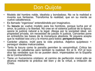 • Modelo del hombre noble, idealista y bondadoso. No ve la realidad e
inventa sus fantasías. Transforma la realidad, que en su mente se
vuelve caballeresca.
• Es llamado “ingenioso” entendiéndolo por imaginativo.
• Su locura se vuelve modelo para los hombres, porque lucha por el
amor, la justicia y la libertad. No cree en el sistema judicial de la época,
opone la justicia natural a la legal. Aboga por la sociedad ideal, sin
propiedad privada, sin necesidad de jueces ni justicia. Cervantes pone
en entredicho las bases de la monarquía absoluta. Ni siquiera acepta
que la realidad sea una y la misma para todos: perspectivismo.
• Carácter utópico, inútil para la vida práctica. Adjetivo quijotesco =
perseguir ideales inalcanzables.
• Tanto la locura como la parodia permiten la verosimilitud. Critica las
novelas de caballerías pero también la realidad. En el S. XVI el loco
dice las verdades que no se pueden decir, impensables en la España
de la Contrarreforma.
• Tiene un humanismo cristiano: el camino de perfección moral sólo se
alcanza mediante la práctica del bien y de la virtud, a imitación de
Cristo.
Don Quijote
 
