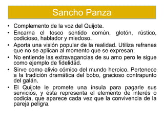 • Complemento de la voz del Quijote.
• Encarna el tosco sentido común, glotón, rústico,
codicioso, hablador y miedoso.
• Aporta una visión popular de la realidad. Utiliza refranes
que no se aplican al momento que se expresan.
• No entiende las extravagancias de su amo pero le sigue
como ejemplo de fidelidad.
• Sirve como alivio cómico del mundo heroico. Pertenece
a la tradición dramática del bobo, gracioso contrapunto
del galán.
• El Quijote le promete una ínsula para pagarle sus
servicios, y ésta representa el elemento de interés o
codicia, que aparece cada vez que la convivencia de la
pareja peligra.
Sancho Panza
 