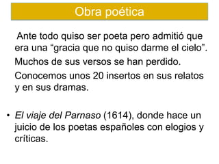 Ante todo quiso ser poeta pero admitió que
era una “gracia que no quiso darme el cielo”.
Muchos de sus versos se han perdido.
Conocemos unos 20 insertos en sus relatos
y en sus dramas.
• El viaje del Parnaso (1614), donde hace un
juicio de los poetas españoles con elogios y
críticas.
Obra poética
 