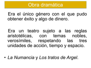 Era el único género con el que pudo
obtener éxito y algo de dinero.
Era un teatro sujeto a las reglas
aristotélicas, con temas nobles,
verosímiles, respetando las tres
unidades de acción, tiempo y espacio.
• La Numancia y Los tratos de Argel.
Obra dramática
 