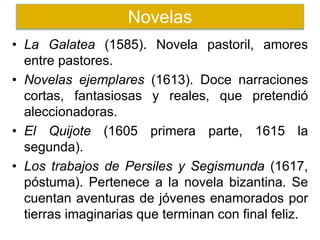 • La Galatea (1585). Novela pastoril, amores
entre pastores.
• Novelas ejemplares (1613). Doce narraciones
cortas, fantasiosas y reales, que pretendió
aleccionadoras.
• El Quijote (1605 primera parte, 1615 la
segunda).
• Los trabajos de Persiles y Segismunda (1617,
póstuma). Pertenece a la novela bizantina. Se
cuentan aventuras de jóvenes enamorados por
tierras imaginarias que terminan con final feliz.
Novelas
 