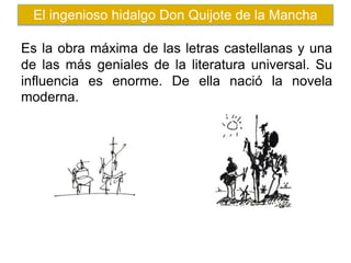 Es la obra máxima de las letras castellanas y una
de las más geniales de la literatura universal. Su
influencia es enorme. De ella nació la novela
moderna.
El ingenioso hidalgo Don Quijote de la Mancha
 