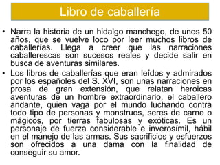 • Narra la historia de un hidalgo manchego, de unos 50
años, que se vuelve loco por leer muchos libros de
caballerías. Llega a creer que las narraciones
caballerescas son sucesos reales y decide salir en
busca de aventuras similares.
• Los libros de caballerías que eran leídos y admirados
por los españoles del S. XVI, son unas narraciones en
prosa de gran extensión, que relatan heroicas
aventuras de un hombre extraordinario, el caballero
andante, quien vaga por el mundo luchando contra
todo tipo de personas y monstruos, seres de carne o
mágicos, por tierras fabulosas y exóticas. Es un
personaje de fuerza considerable e inverosímil, hábil
en el manejo de las armas. Sus sacrificios y esfuerzos
son ofrecidos a una dama con la finalidad de
conseguir su amor.
Libro de caballería
 