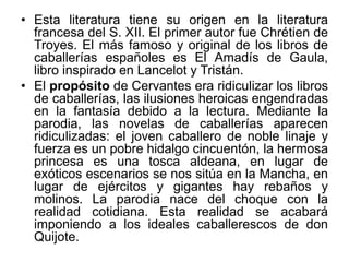• Esta literatura tiene su origen en la literatura
francesa del S. XII. El primer autor fue Chrétien de
Troyes. El más famoso y original de los libros de
caballerías españoles es El Amadís de Gaula,
libro inspirado en Lancelot y Tristán.
• El propósito de Cervantes era ridiculizar los libros
de caballerías, las ilusiones heroicas engendradas
en la fantasía debido a la lectura. Mediante la
parodia, las novelas de caballerías aparecen
ridiculizadas: el joven caballero de noble linaje y
fuerza es un pobre hidalgo cincuentón, la hermosa
princesa es una tosca aldeana, en lugar de
exóticos escenarios se nos sitúa en la Mancha, en
lugar de ejércitos y gigantes hay rebaños y
molinos. La parodia nace del choque con la
realidad cotidiana. Esta realidad se acabará
imponiendo a los ideales caballerescos de don
Quijote.
 
