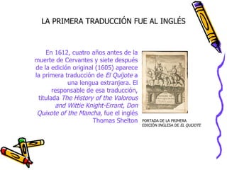 LA PRIMERA TRADUCCIÓN FUE AL INGLÉS



    En 1612, cuatro años antes de la
muerte de Cervantes y siete después
de la edición original (1605) aparece
la primera traducción de El Quijote a
            una lengua extranjera. El
       responsable de esa traducción,
 titulada The History of the Valorous
        and Wittie Knight-Errant, Don
 Quixote of the Mancha, fue el inglés
                      Thomas Shelton    PORTADA DE LA PRIMERA
                                        EDICIÓN INGLESA DE EL QUIJOTE
 