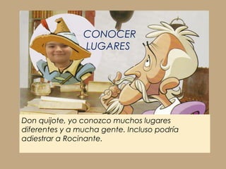 CONOCER
                LUGARES




Don quijote, yo conozco muchos lugares
diferentes y a mucha gente. Incluso podría
adiestrar a Rocinante.
 