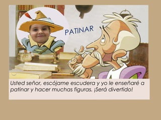 PATINAR




Usted señor, escójame escudera y yo le enseñaré a
patinar y hacer muchas figuras. ¡Será divertido!
 