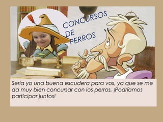 UR SOS
                  C ONC
                  DE
                        ROS
                    PER




Sería yo una buena escudera para vos, ya que se me
da muy bien concursar con los perros, ¡Podríamos
participar juntos!
 