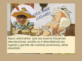 IBIR
                     ESCR ES
                   D     AR
                     LUG




Sepa usted señor. que soy buena haciendo
descripciones, podría yo ir describiendo los
lugares y gentes de nuestras aventuras.¡ Sería
divertido!
 