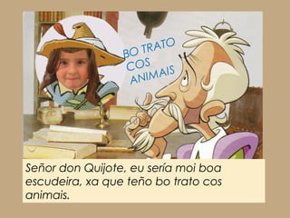 RATO
                 BO T
                  COS IS
                  AN IMA




Señor don Quijote, eu sería moi boa
escudeira, xa que teño bo trato cos
animais.
 