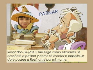 PA TINAR




Señor don Quijote si me elige como escudera, le
enseñaré a patinar y como sé montar a caballo Le
daré paseos a Rocinante por mi monte.
 