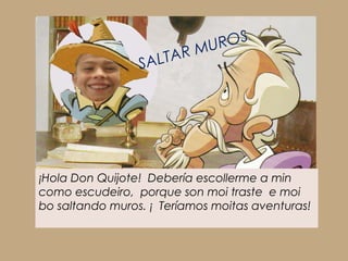 MU ROS
                 SA LTAR




¡Hola Don Quijote! Debería escollerme a min
como escudeiro, porque son moi traste e moi
bo saltando muros. ¡ Teríamos moitas aventuras!
 