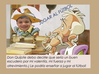 TBOL
                                   L FÚ
                            A RA
                     J UG




Don Quijote debo decirle que sería un buen
escudero por mi valentía, mi fuerza y mi
atrevimiento.¡ Le podría enseñar a jugar al fútbol!
 