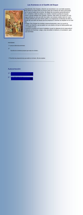Las Aventuras en el Castillo del Duque

                                              Casualmente, Don Quijote y Sancho se encontraron con una bella cazadora.
                                              Esta señora ya había leído la primera parte de la historia de estos personajes
                                              por lo que ya sabía de su locura. Se alegró de conocerlos personalmente y
                                              fue corriendo a darle la noticia a su marido. Cuando la pareja de duques
                                              volvió a donde estaban Don Quijote y Sancho, éste último se enredó con una
                                              soga sufriendo su amo por ello una caída. Los ociosos nobles vieron la opor-
                                              tunidad perfecta para dar rienda suelta a su imaginación burlándose de ellos a
                                              través de una serie de farsas que les prepararon mientras se alojaban en su cas-
                                              tillo.
                                              Al llegar, Don Quijote fue recibido ceremoniosamente, pero no ocurrió lo
                                               mismo con Sancho, que se peleó con una dueña a la que le había pedido que
                                                le cuidara el rucio.
                                               Durante la comida en la que el caballero ocupó la cabecera de la mesa estuvo
                                               hablando de Dulcinea. Luego, unas doncellas lo bañaron y lo acostaron para
                                               que durmiese.




Actividades:

1º Lectura silenciosa del texto.

2º
      Escribe los nombres propios que veas en el texto. :

      ................................................................................


 3º Escribe las preposiciones que estén en el texto. (No las repitas)

 ...................................................................................................................................




Autocorrección:

1º.- D. Quijote - Sancho

2º.- con, de, por, a, en.
 