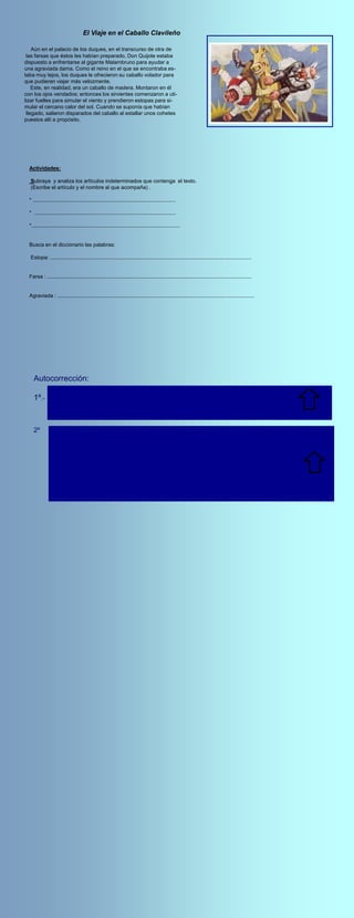 El Viaje en el Caballo Clavileño

    Aún en el palacio de los duques, en el transcurso de otra de
 las farsas que éstos les habían preparado, Don Quijote estaba
dispuesto a enfrentarse al gigante Malambruno para ayudar a
una agraviada dama. Como el reino en el que se encontraba es-
taba muy lejos, los duques le ofrecieron su caballo volador para
que pudieran viajar más velozmente.
    Este, en realidad, era un caballo de madera. Montaron en él
con los ojos vendados; entonces los sirvientes comenzaron a uti-
lizar fuelles para simular el viento y prendieron estopas para si-
mular el cercano calor del sol. Cuando se suponía que habían
 llegado, salieron disparados del caballo al estallar unos cohetes
puestos allí a propósito.




  Actividades:

  Subraya y analiza los artículos indeterminados que contenga el texto.
  (Escribe el artículo y el nombre al que acompaña) .

  * ................................................................................................

  * ...............................................................................................

  *....................................................................................................


  Busca en el diccionario las palabras:

  Estopa: .......................................................................................................................................


  Farsa : .........................................................................................................................................


  Agraviada : ....................................................................................................................................




    Autocorrección:
                 Una dama .- Una :art. indeterminado, género femenino ,número singular.
    1º.-         Un caballo.-Un : art. indeterminado, género masculino, número singular.
                 Unos cohetes.- art. indeterminado, género masculino, número plural.




    2º           Estopa.- S.F./ Parte basta y gruesa del lino o del cáñamo,que se usa para la fabricación de telas y de
                 cuerdas.

                 Farsa.-S.F./ Enredo o trampa ingeniosa para ocultar algo o engañar.

                 Agraviada.- Se busca agravio.- S F./Ofensa o insulto muy grave contra la
                            honra o dignidad de alguien
 